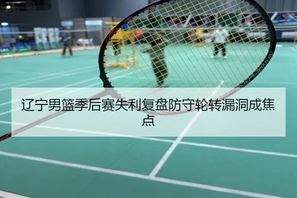 辽宁男篮季后赛失利复盘防守轮转漏洞成焦点