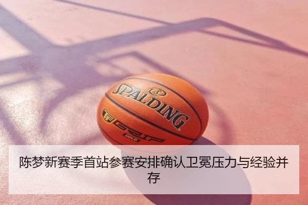 陈梦新赛季首站参赛安排确认卫冕压力与经验并存