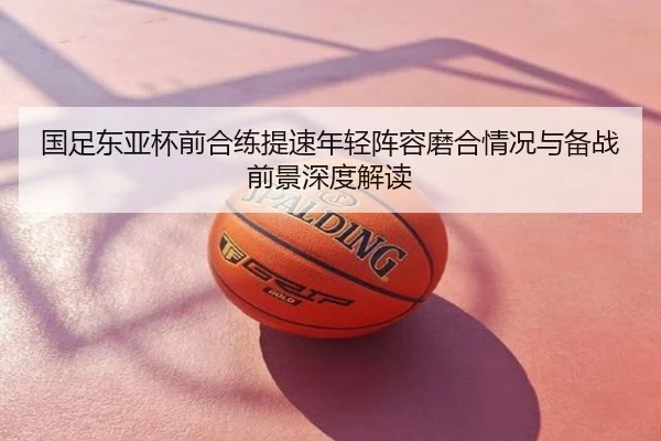 国足东亚杯前合练提速年轻阵容磨合情况与备战前景深度解读
