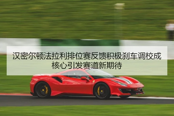 汉密尔顿法拉利排位赛反馈积极刹车调校成核心引发赛道新期待