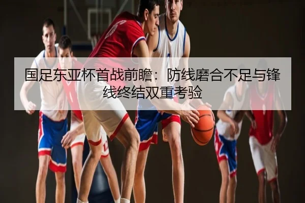 国足东亚杯首战前瞻：防线磨合不足与锋线终结双重考验