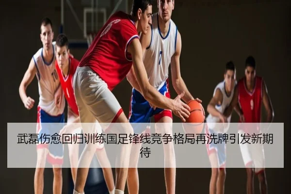 武磊伤愈回归训练国足锋线竞争格局再洗牌引发新期待