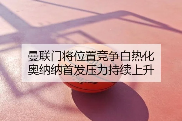 曼联门将位置竞争白热化 奥纳纳首发压力持续上升